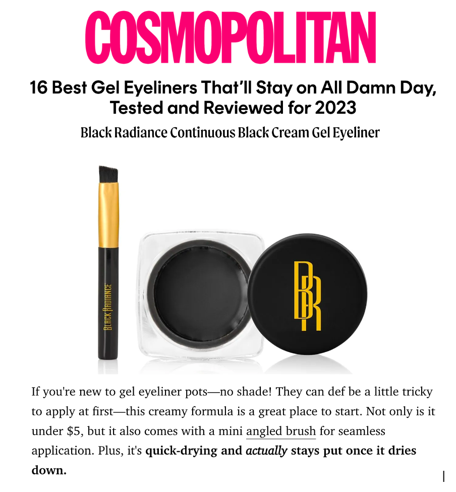 Black Radiance was featured on Cosmopolitan in the article titled, "16 Best Gel Eyeliners That’ll Stay on All Damn Day, Tested and Reviewed for 2023"