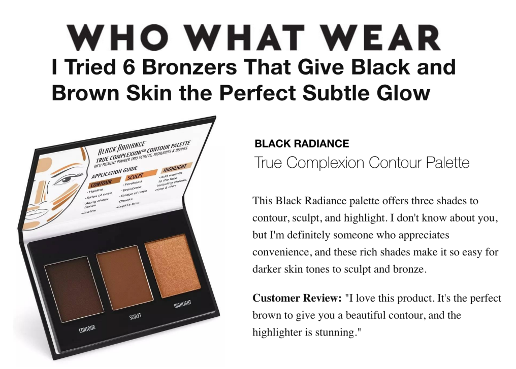 Black Radiance was featured on Who What Wear in the article titled, "I Tried 6 Bronzers That Give Black and Brown Skin the Perfect Subtle Glow"